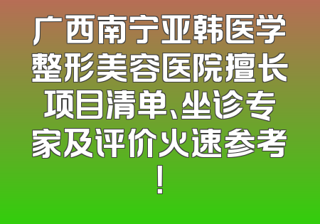 广西南宁亚韩医学整形美容医院擅长项目清单、坐诊专家及评价火速参考！