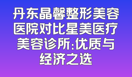 丹东晶馨整形美容医院对比星美医疗美容诊所：优质与经济之选
