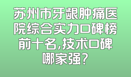 苏州市牙龈肿痛医院综合实力口碑榜前十名，技术口碑哪家强？