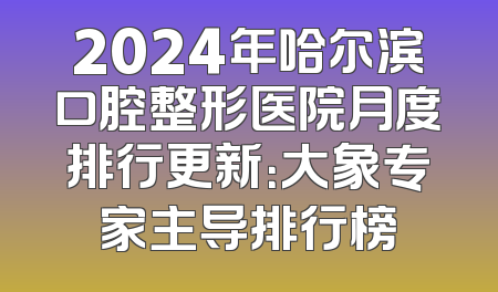 2024年哈尔滨口腔整形医院月度排行更新：大象专家主导排行榜