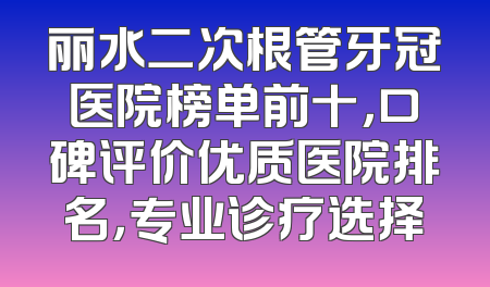 丽水二次根管牙冠医院榜单前十，口碑评价优质医院排名，专业诊疗选择