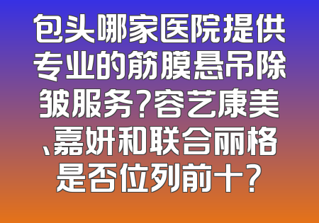 包头哪家医院提供专业的筋膜悬吊除皱服务？容艺康美、嘉妍和联合丽格是否位列前十？
