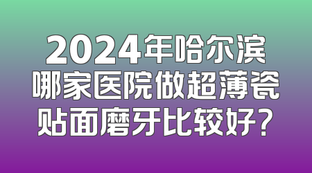 2024年哈尔滨哪家医院做超薄瓷贴面磨牙比较好？