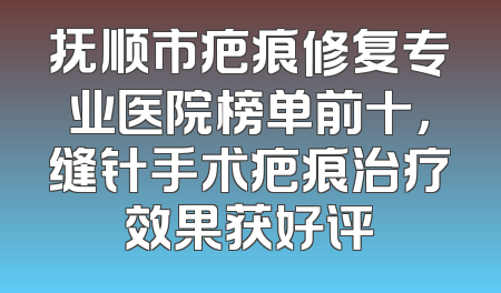 抚顺市疤痕修复专业医院榜单前十，缝针手术疤痕治疗效果获好评
