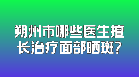 朔州市哪些医生擅长治疗面部晒斑？