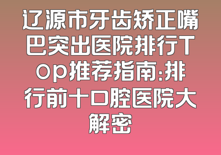 辽源市牙齿矫正嘴巴突出医院排行Top推荐指南：排行前十口腔医院大解密