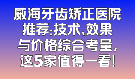威海牙齿矫正医院推荐：技术、效果与价格综合考量，这5家值得一看！