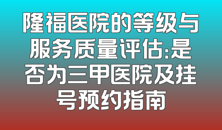 隆福医院的等级与服务质量评估：是否为三甲医院及挂号预约指南