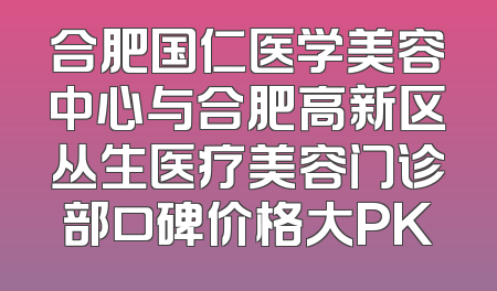 合肥国仁医学美容中心与合肥高新区丛生医疗美容门诊部口碑价格大PK