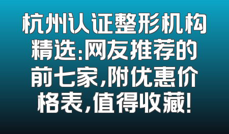 杭州认证整形机构精选：网友推荐的前七家，附优惠价格表，值得收藏！