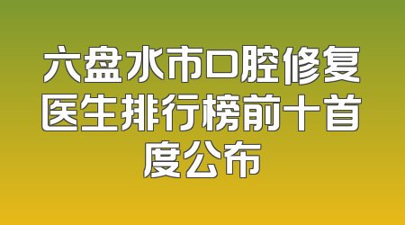 六盘水市口腔修复医生排行榜前十首度公布