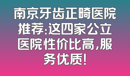 南京牙齿正畸医院推荐：这四家公立医院性价比高，服务优质！