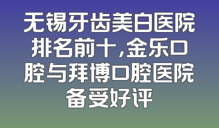 无锡牙齿美白医院排名前十，金乐口腔与拜博口腔医院备受好评