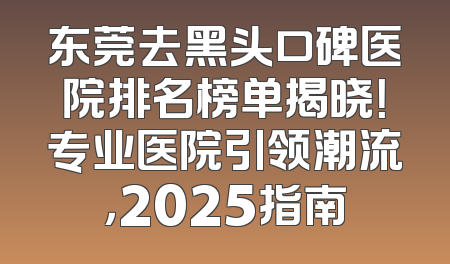 东莞去黑头口碑医院排名榜单揭晓！专业医院引领潮流，2025指南