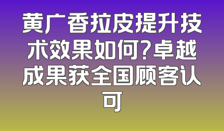 黄广香拉皮提升技术效果如何？卓越成果获全国顾客认可