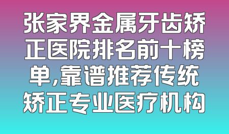 张家界金属牙齿矫正医院排名前十榜单，靠谱推荐传统矫正专业医疗机构