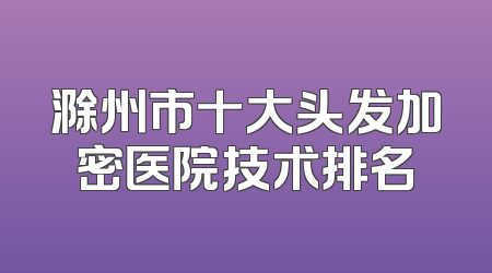 滁州市十大头发加密医院技术排名