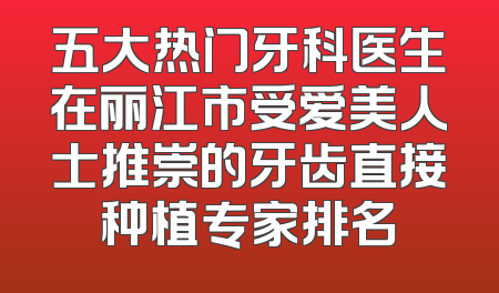 五大热门牙科医生在丽江市受爱美人士推崇的牙齿直接种植专家排名