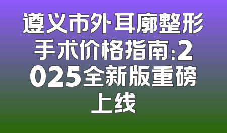 遵义市外耳廓整形手术价格指南：2025全新版重磅上线
