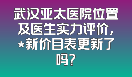 武汉亚太医院位置及医生实力评价，*新价目表更新了吗？