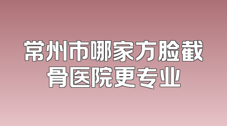 常州市哪家方脸截骨医院更专业
