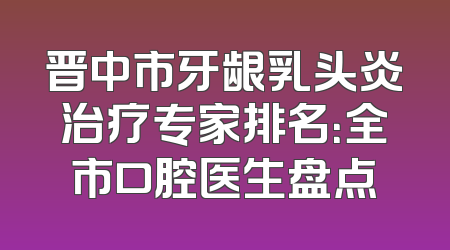 晋中市牙龈乳头炎治疗专家排名：全市口腔医生盘点