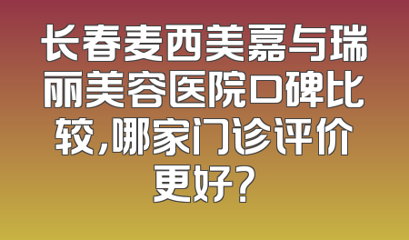 长春麦西美嘉与瑞丽美容医院口碑比较，哪家门诊评价更好？