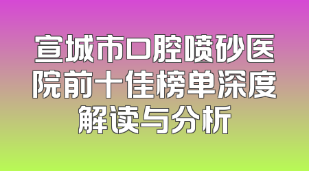 宣城市口腔喷砂医院前十佳榜单深度解读与分析