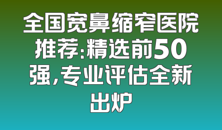 全国宽鼻缩窄医院推荐：精选前50强，专业评估全新出炉