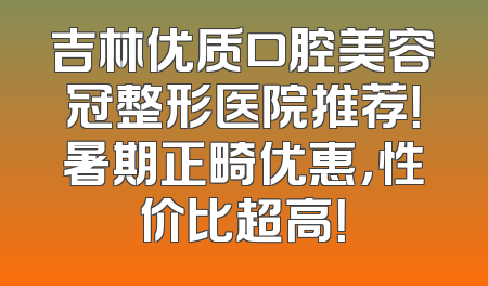 吉林优质口腔美容冠整形医院推荐！暑期正畸优惠，性价比超高！