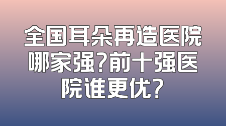 全国耳朵再造医院哪家强？前十强医院谁更优？