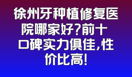 徐州牙种植修复医院哪家好？前十 口碑实力俱佳，性价比高！