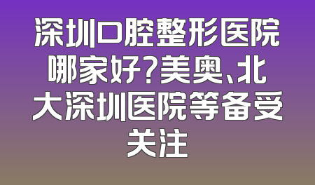 深圳口腔整形医院哪家好？美奥、北大深圳医院等备受关注