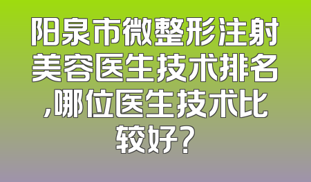 阳泉市微整形注射美容医生技术排名，哪位医生技术比较好？