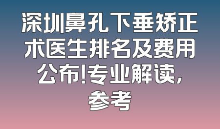 深圳鼻孔下垂矫正术医生排名及费用公布！专业解读，参考