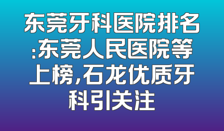东莞牙科医院排名：东莞人民医院等上榜，石龙优质牙科引关注