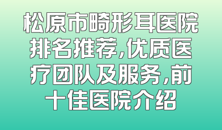 松原市畸形耳医院排名推荐，优质医疗团队及服务，前十佳医院介绍
