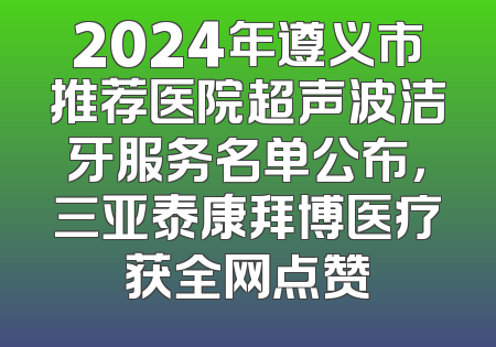2024年遵义市推荐医院超声波洁牙服务名单公布，三亚泰康拜博医疗获全网点赞