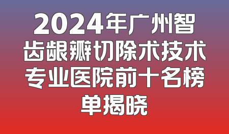 2024年广州智齿龈瓣切除术技术专业医院前十名榜单揭晓