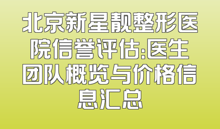 北京新星靓整形医院信誉评估：医生团队概览与价格信息汇总