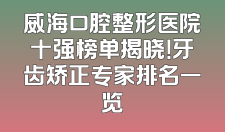 威海口腔整形医院十强榜单揭晓！牙齿矫正专家排名一览