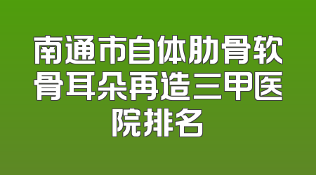 南通市自体肋骨软骨耳朵再造三甲医院排名