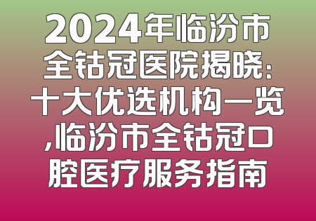 2024年临汾市全钴冠医院揭晓：十大优选机构一览，临汾市全钴冠口腔医疗服务指南