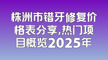 株洲市错牙修复价格表分享，热门项目概览2025年