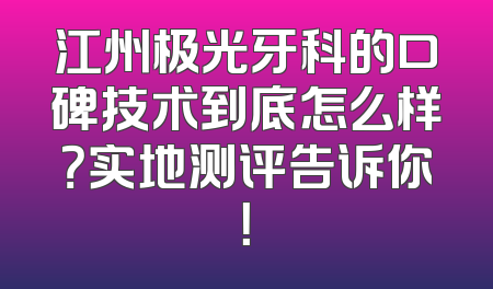 江州极光牙科的口碑技术到底怎么样？实地测评告诉你！