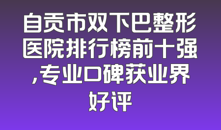 自贡市双下巴整形医院排行榜前十强，专业口碑获业界好评