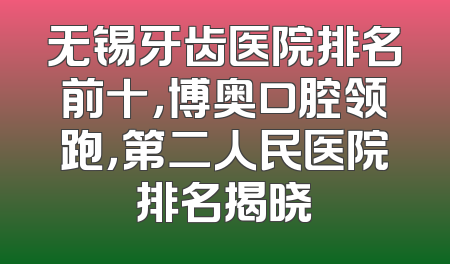 无锡牙齿医院排名前十，博奥口腔领跑，第二人民医院排名揭晓