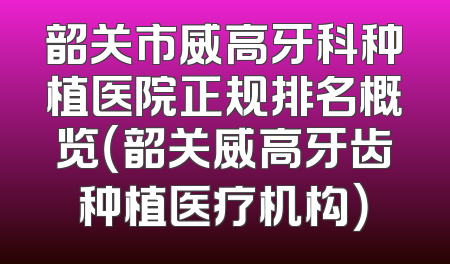 韶关市威高牙科种植医院正规排名概览（韶关威高牙齿种植医疗机构）