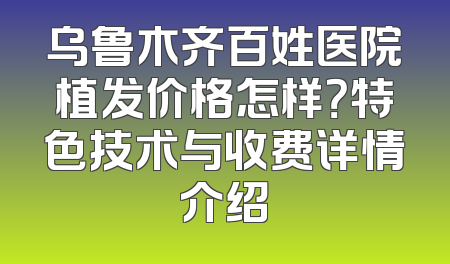 乌鲁木齐百姓医院植发价格怎样？特色技术与收费详情介绍