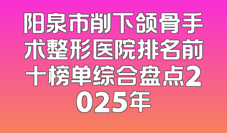 阳泉市削下颌骨手术整形医院排名前十榜单综合盘点2025年
